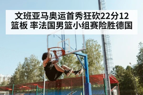 文班亚马奥运首秀狂砍22分12篮板 率法国男篮小组赛险胜德国