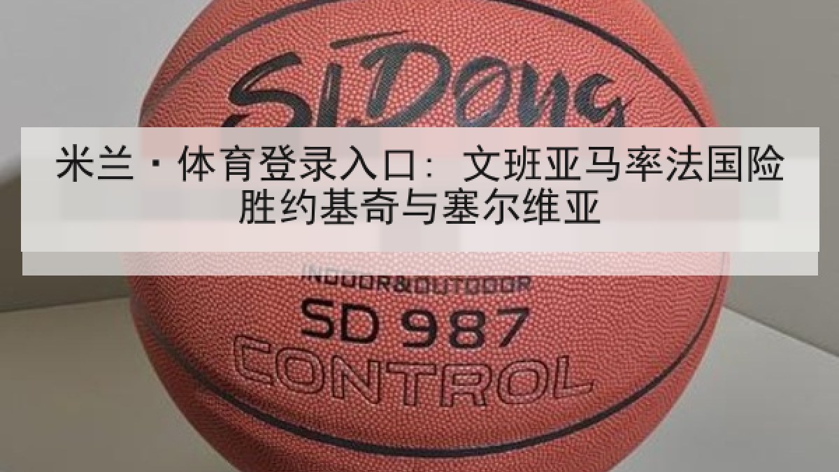 米兰·体育登录入口: 文班亚马率法国险胜约基奇与塞尔维亚 米兰·体育登录入口: 文班亚马率法国险胜约基奇与塞尔维亚