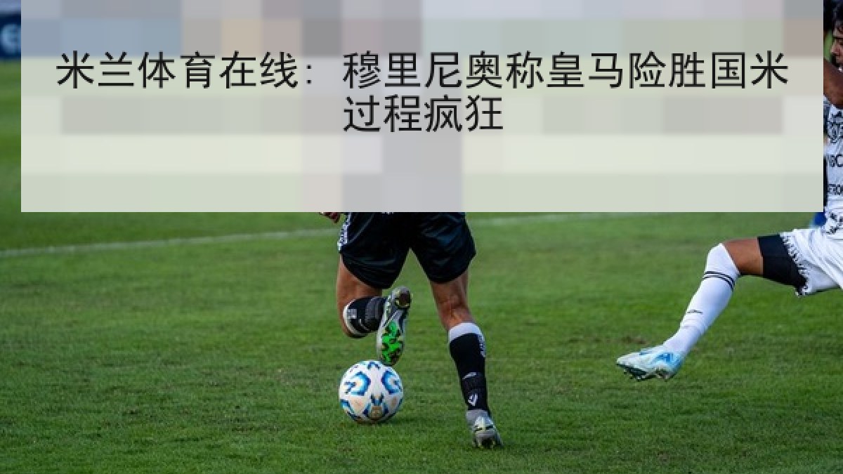 米兰体育在线: 穆里尼奥称皇马险胜国米过程疯狂 米兰体育在线: 穆里尼奥称皇马险胜国米过程疯狂
